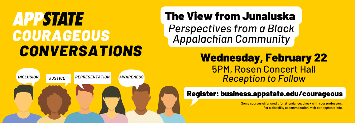 The Walker College of Business’ spring 2023 Courageous Conversation will be about The View from Junaluska: Perspectives from a Black Appalachian Community.   Courageous Conversation: The View from Junaluska Wednesday, February 22, 5:00 p.m. Rosen Concert Hall, Broyhill Music Center